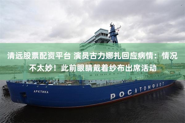 清远股票配资平台 演员古力娜扎回应病情：情况不太妙！此前眼睛戴着纱布出席活动