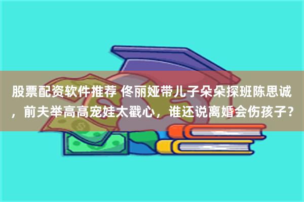 股票配资软件推荐 佟丽娅带儿子朵朵探班陈思诚，前夫举高高宠娃太戳心，谁还说离婚会伤孩子？