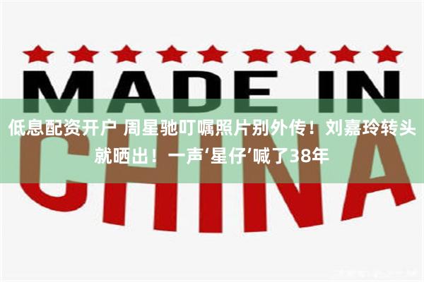 低息配资开户 周星驰叮嘱照片别外传！刘嘉玲转头就晒出！一声‘星仔’喊了38年