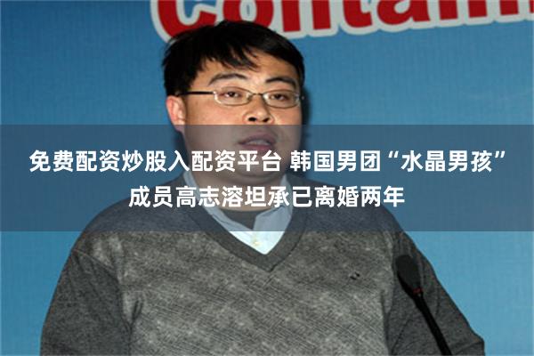 免费配资炒股入配资平台 韩国男团“水晶男孩”成员高志溶坦承已离婚两年
