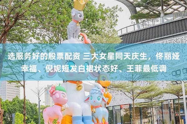 选服务好的股票配资 三大女星同天庆生，佟丽娅幸福、倪妮短发白裙状态好、王菲最低调