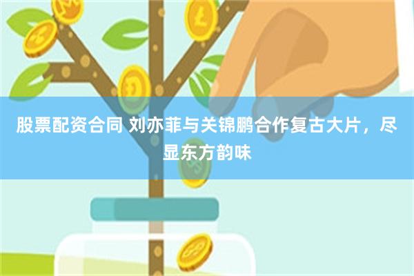 股票配资合同 刘亦菲与关锦鹏合作复古大片，尽显东方韵味