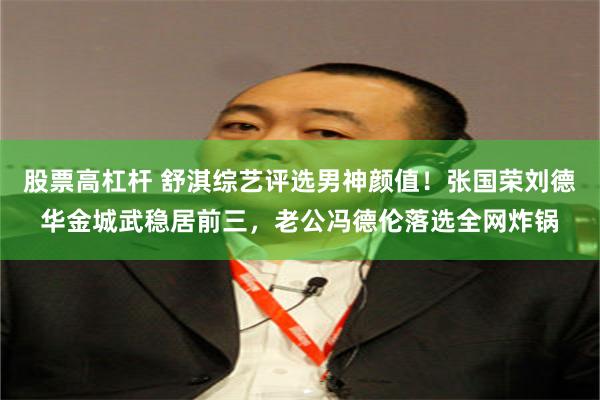 股票高杠杆 舒淇综艺评选男神颜值！张国荣刘德华金城武稳居前三，老公冯德伦落选全网炸锅