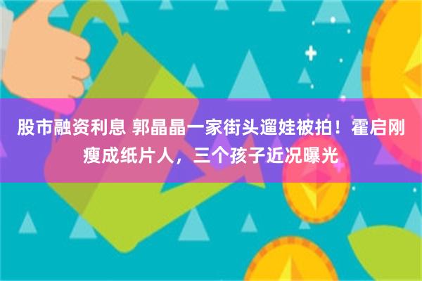 股市融资利息 郭晶晶一家街头遛娃被拍！霍启刚瘦成纸片人，三个孩子近况曝光