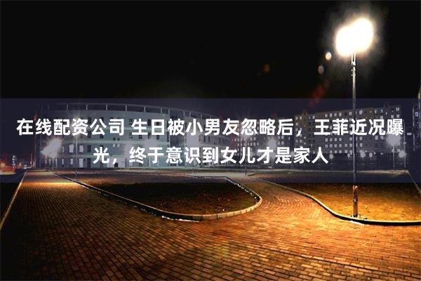 在线配资公司 生日被小男友忽略后，王菲近况曝光，终于意识到女儿才是家人