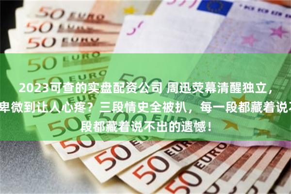 2023可查的实盘配资公司 周迅荧幕清醒独立，私下恋爱却卑微到让人心疼？三段情史全被扒，每一段都藏着说不出的遗憾！
