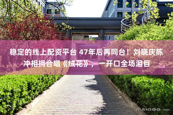 稳定的线上配资平台 47年后再同台！刘晓庆陈冲相拥合唱《绒花》，一开口全场泪目