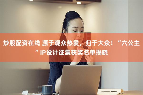 炒股配资在线 源于观众热爱，归于大众！“六公主”IP设计征集获奖名单揭晓