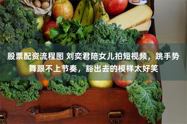 股票配资流程图 刘奕君陪女儿拍短视频，跳手势舞跟不上节奏，豁出去的模样太好笑