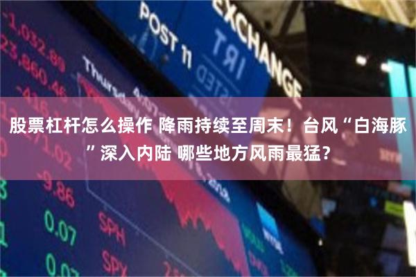 股票杠杆怎么操作 降雨持续至周末！台风“白海豚”深入内陆 哪些地方风雨最猛？