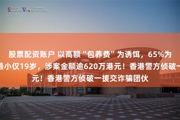 股票配资账户 以高额“包养费”为诱饵，65%为女性受害者、最小仅19岁，涉案金额逾620万港元！香港警方侦破一援交诈骗团伙