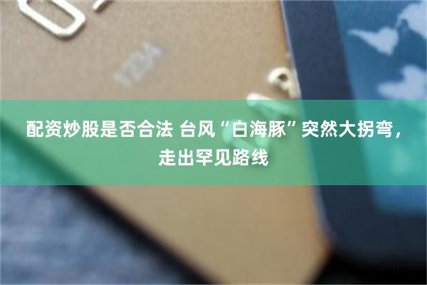 配资炒股是否合法 台风“白海豚”突然大拐弯，走出罕见路线