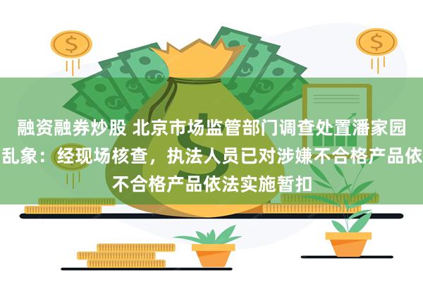 融资融券炒股 北京市场监管部门调查处置潘家园太阳镜销售乱象：经现场核查，执法人员已对涉嫌不合格产品依法实施暂扣