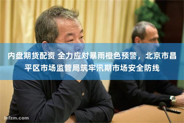 内盘期货配资 全力应对暴雨橙色预警，北京市昌平区市场监管局筑牢汛期市场安全防线