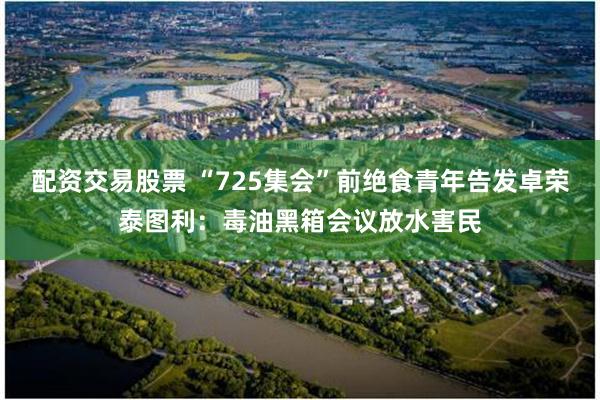配资交易股票 “725集会”前绝食青年告发卓荣泰图利：毒油黑箱会议放水害民