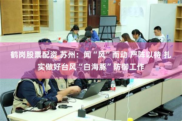 鹤岗股票配资 苏州:闻“风”而动 严阵以待 扎实做好台风“白海豚”防御工作