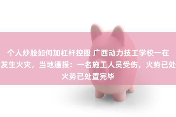 个人炒股如何加杠杆控股 广西动力技工学校一在建工地发生火灾，当地通报：一名施工人员受伤，火势已处置完毕