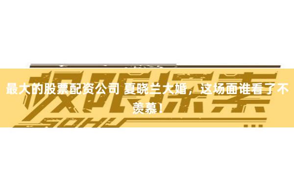 最大的股票配资公司 夏晓兰大婚，这场面谁看了不羡慕！