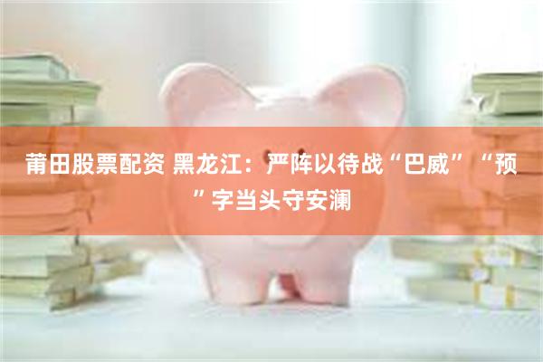 莆田股票配资 黑龙江：严阵以待战“巴威” “预”字当头守安澜