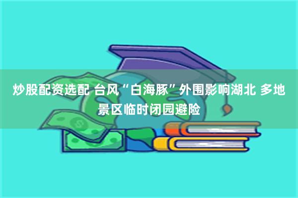 炒股配资选配 台风“白海豚”外围影响湖北 多地景区临时闭园避险