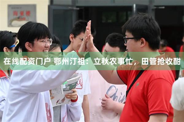 在线配资门户 鄂州汀祖：立秋农事忙，田管抢收酣