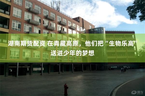 湖南期货配资 在青藏高原，他们把“生物乐高”送进少年的梦想