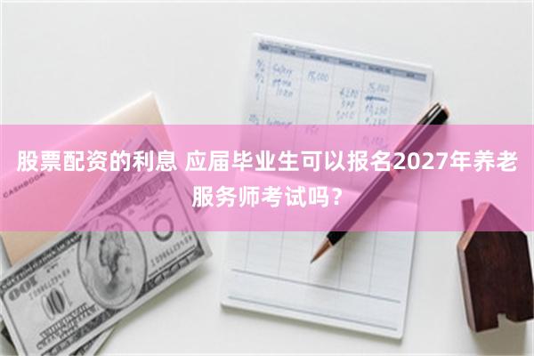 股票配资的利息 应届毕业生可以报名2027年养老服务师考试吗？
