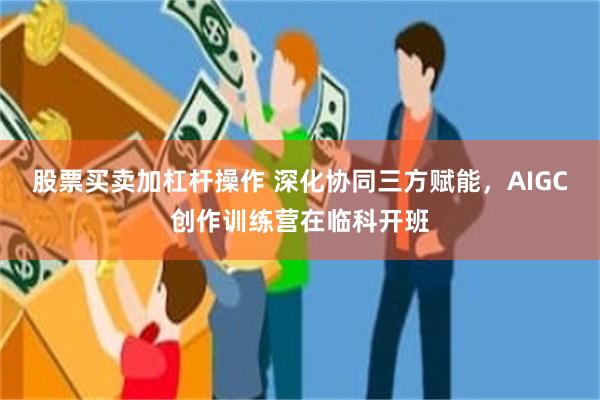 股票买卖加杠杆操作 深化协同三方赋能，AIGC创作训练营在临科开班