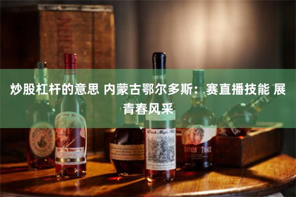 炒股杠杆的意思 内蒙古鄂尔多斯：赛直播技能 展青春风采