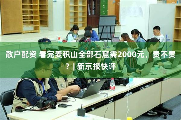 散户配资 看完麦积山全部石窟需2000元，贵不贵？| 新京报快评