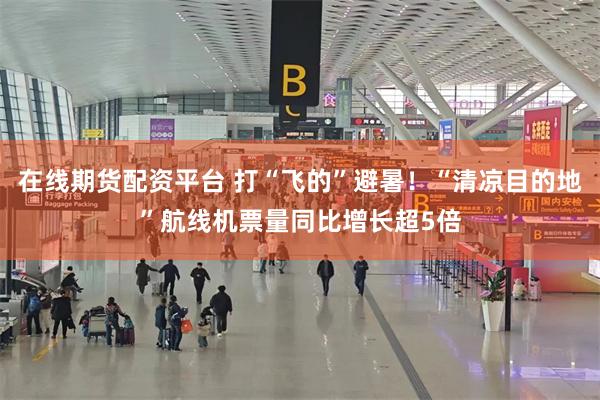 在线期货配资平台 打“飞的”避暑！“清凉目的地”航线机票量同比增长超5倍
