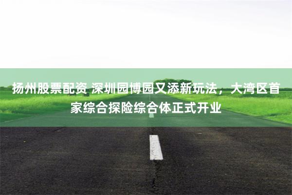 扬州股票配资 深圳园博园又添新玩法，大湾区首家综合探险综合体正式开业