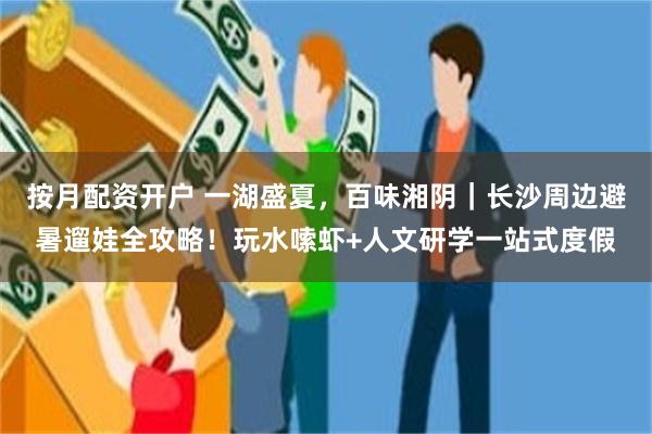 按月配资开户 一湖盛夏，百味湘阴｜长沙周边避暑遛娃全攻略！玩水嗦虾+人文研学一站式度假