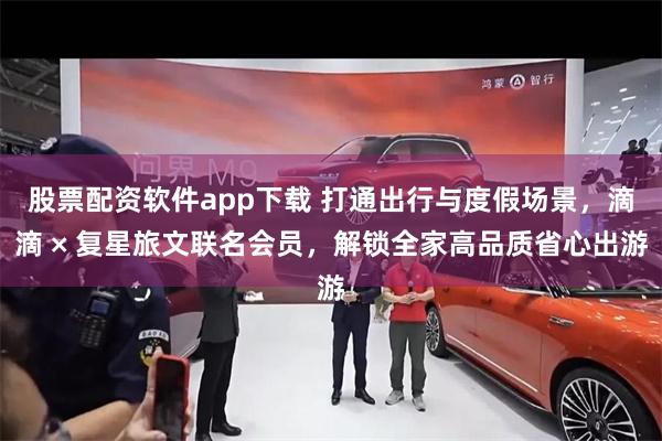 股票配资软件app下载 打通出行与度假场景，滴滴 × 复星旅文联名会员，解锁全家高品质省心出游