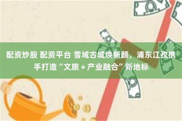 配资炒股 配资平台 雪域古城焕新颜，浦东江孜携手打造“文旅＋产业融合”新地标