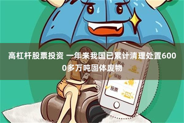 高杠杆股票投资 一年来我国已累计清理处置6000多万吨固体废物