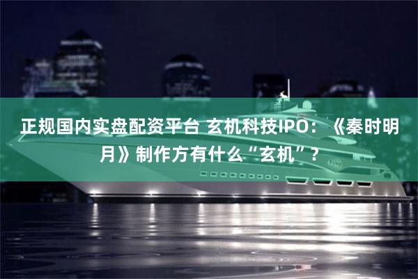 正规国内实盘配资平台 玄机科技IPO：《秦时明月》制作方有什么“玄机”？
