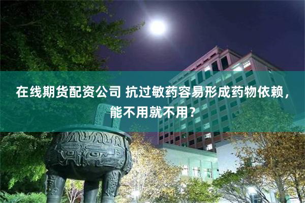 在线期货配资公司 抗过敏药容易形成药物依赖，能不用就不用？