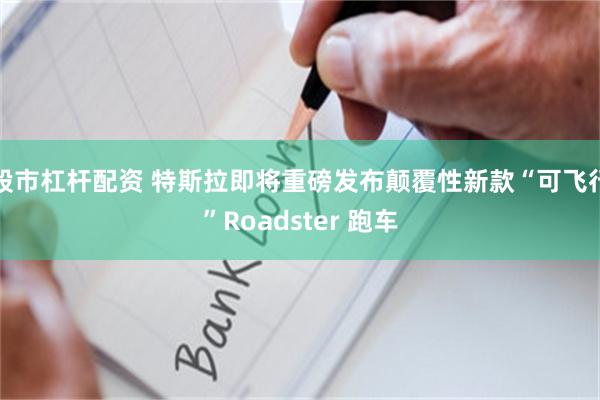 股市杠杆配资 特斯拉即将重磅发布颠覆性新款“可飞行”Roadster 跑车