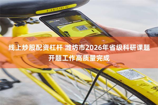 线上炒股配资杠杆 潍坊市2026年省级科研课题开题工作高质量完成