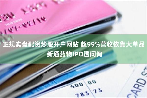 正规实盘配资炒股开户网站 超99%营收依靠大单品 新通药物IPO遭问询