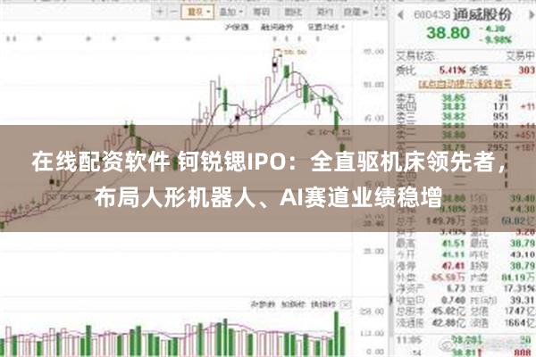 在线配资软件 钶锐锶IPO：全直驱机床领先者，布局人形机器人、AI赛道业绩稳增