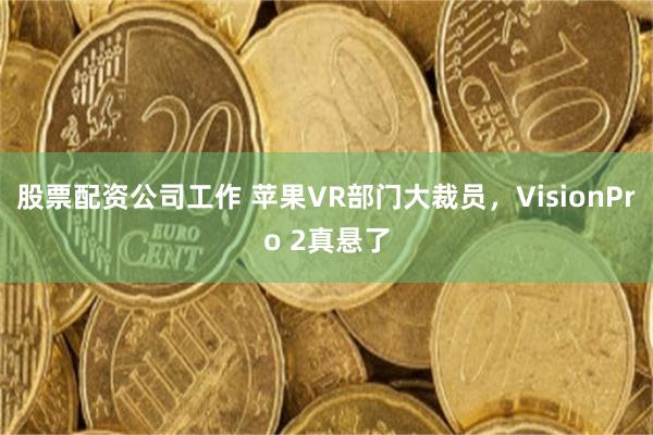 股票配资公司工作 苹果VR部门大裁员，VisionPro 2真悬了