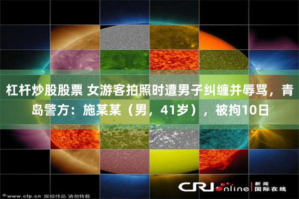 杠杆炒股股票 女游客拍照时遭男子纠缠并辱骂，青岛警方：施某某（男，41岁），被拘10日