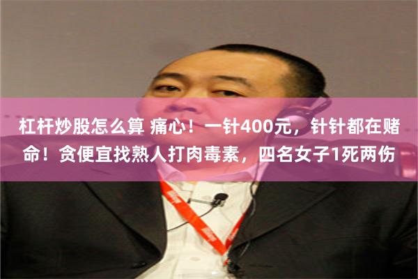 杠杆炒股怎么算 痛心！一针400元，针针都在赌命！贪便宜找熟人打肉毒素，四名女子1死两伤