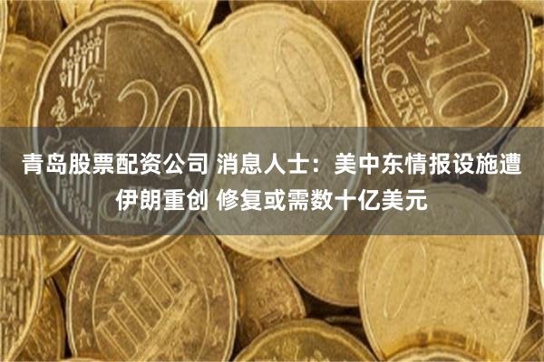青岛股票配资公司 消息人士：美中东情报设施遭伊朗重创 修复或需数十亿美元