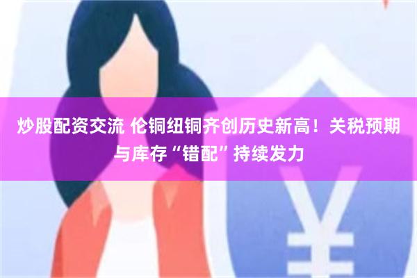 炒股配资交流 伦铜纽铜齐创历史新高！关税预期与库存“错配”持续发力
