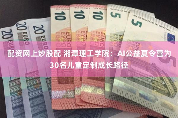 配资网上炒股配 湘潭理工学院：AI公益夏令营为30名儿童定制成长路径