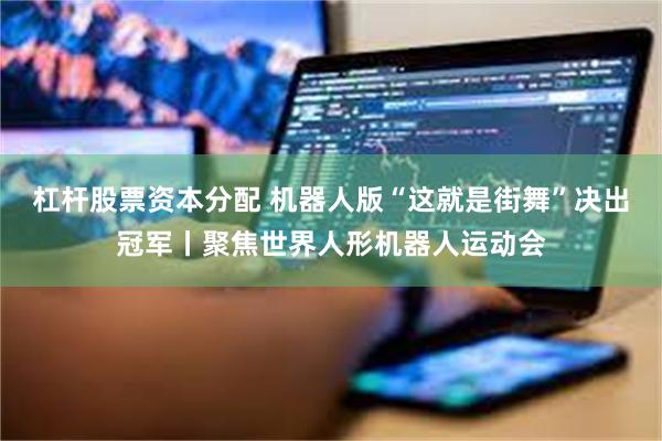 杠杆股票资本分配 机器人版“这就是街舞”决出冠军丨聚焦世界人形机器人运动会