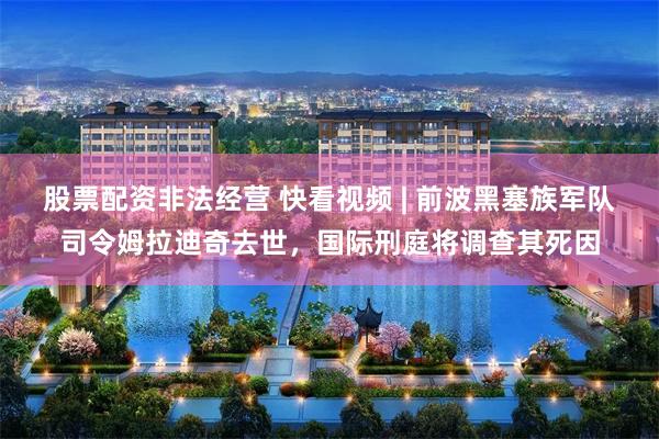 股票配资非法经营 快看视频 | 前波黑塞族军队司令姆拉迪奇去世，国际刑庭将调查其死因